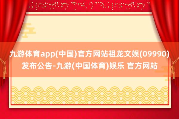 九游体育app(中国)官方网站祖龙文娱(09990)发布公告-九游(中国体育)娱乐 官方网站