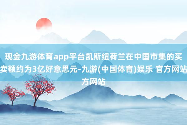 现金九游体育app平台凯斯纽荷兰在中国市集的买卖额约为3亿好意思元-九游(中国体育)娱乐 官方网站