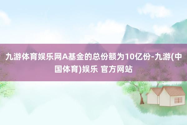 九游体育娱乐网A基金的总份额为10亿份-九游(中国体育)娱乐 官方网站