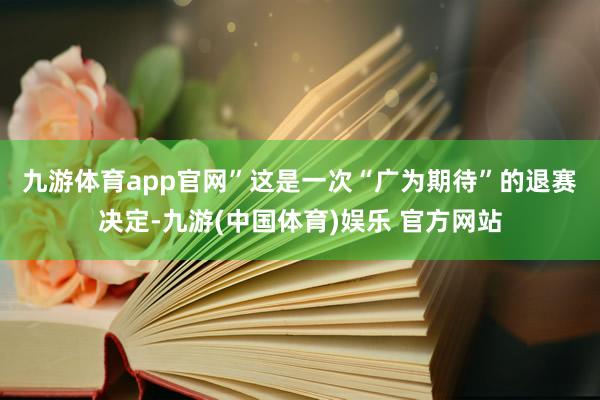 九游体育app官网”　　这是一次“广为期待”的退赛决定-九游(中国体育)娱乐 官方网站