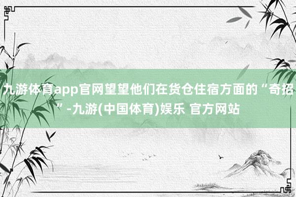 九游体育app官网望望他们在货仓住宿方面的“奇招”-九游(中国体育)娱乐 官方网站