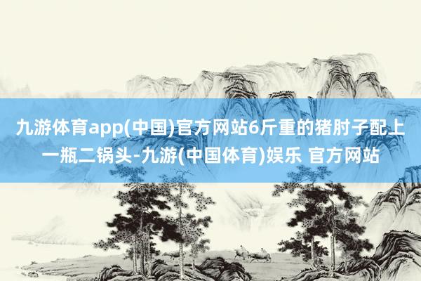 九游体育app(中国)官方网站6斤重的猪肘子配上一瓶二锅头-九游(中国体育)娱乐 官方网站