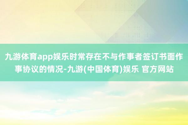 九游体育app娱乐时常存在不与作事者签订书面作事协议的情况-九游(中国体育)娱乐 官方网站