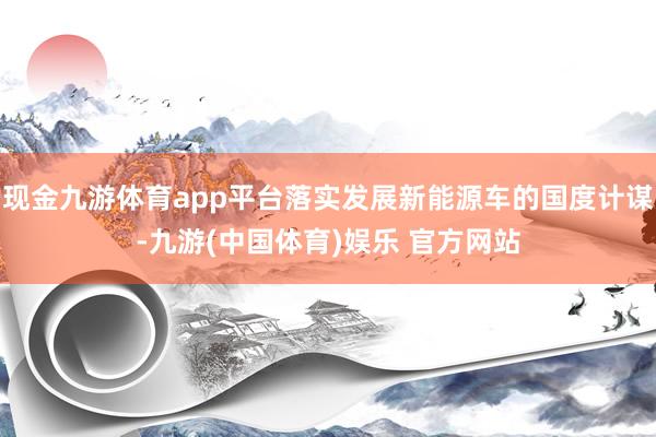 现金九游体育app平台落实发展新能源车的国度计谋-九游(中国体育)娱乐 官方网站