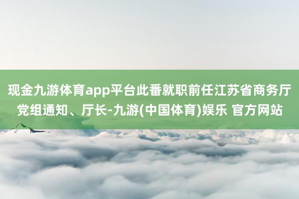 现金九游体育app平台此番就职前任江苏省商务厅党组通知、厅长-九游(中国体育)娱乐 官方网站