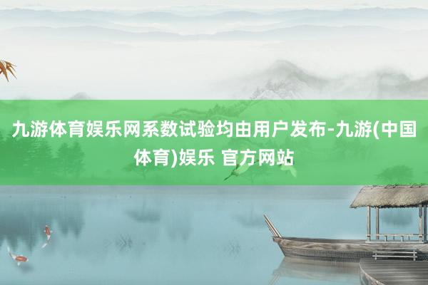 九游体育娱乐网系数试验均由用户发布-九游(中国体育)娱乐 官方网站