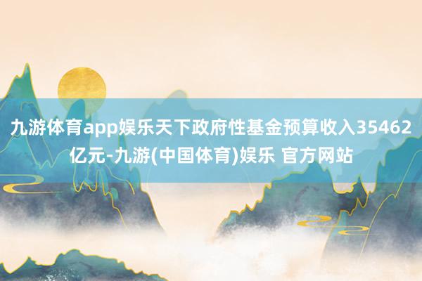 九游体育app娱乐天下政府性基金预算收入35462亿元-九游(中国体育)娱乐 官方网站