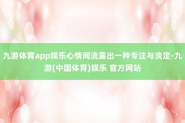 九游体育app娱乐心情间流露出一种专注与淡定-九游(中国体育)娱乐 官方网站