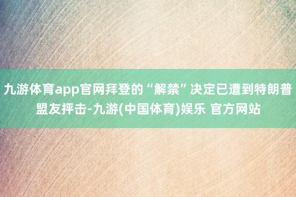 九游体育app官网拜登的“解禁”决定已遭到特朗普盟友抨击-九游(中国体育)娱乐 官方网站