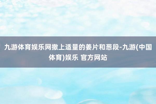 九游体育娱乐网撒上适量的姜片和葱段-九游(中国体育)娱乐 官方网站