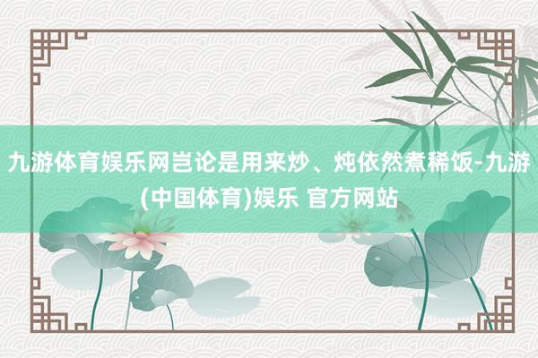 九游体育娱乐网岂论是用来炒、炖依然煮稀饭-九游(中国体育)娱乐 官方网站