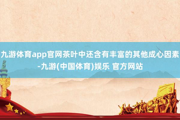 九游体育app官网茶叶中还含有丰富的其他成心因素-九游(中国体育)娱乐 官方网站