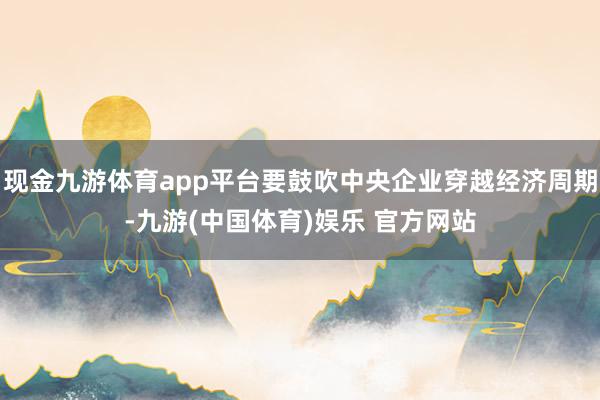 现金九游体育app平台要鼓吹中央企业穿越经济周期-九游(中国体育)娱乐 官方网站