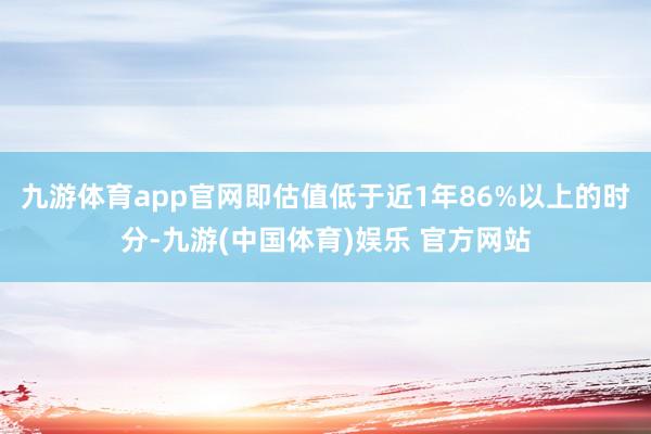 九游体育app官网即估值低于近1年86%以上的时分-九游(中国体育)娱乐 官方网站