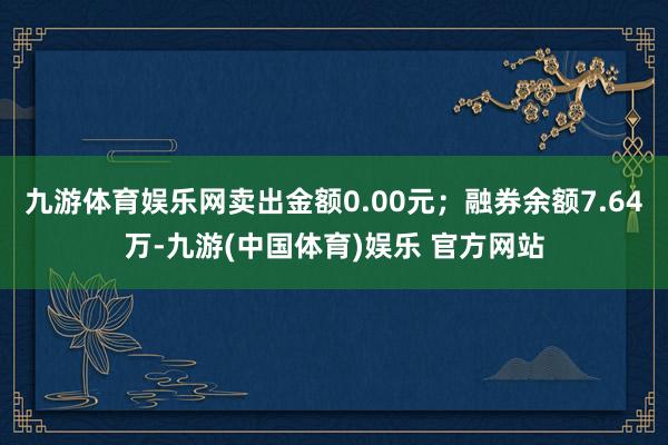 九游体育娱乐网卖出金额0.00元；融券余额7.64万-九游(中国体育)娱乐 官方网站