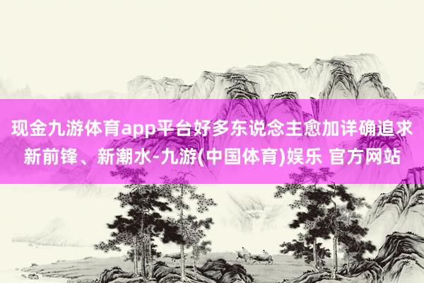 现金九游体育app平台好多东说念主愈加详确追求新前锋、新潮水-九游(中国体育)娱乐 官方网站