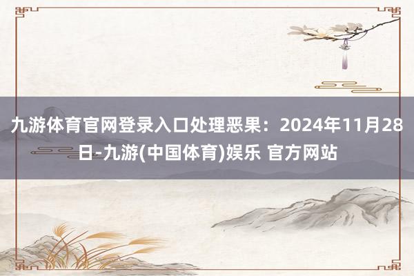 九游体育官网登录入口处理恶果：2024年11月28日-九游(中国体育)娱乐 官方网站