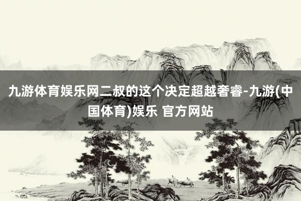 九游体育娱乐网二叔的这个决定超越奢睿-九游(中国体育)娱乐 官方网站