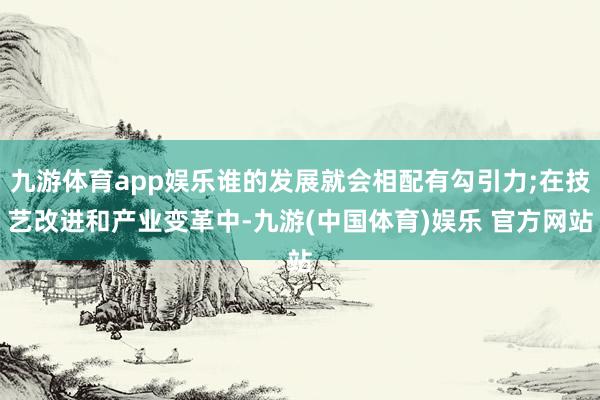 九游体育app娱乐谁的发展就会相配有勾引力;在技艺改进和产业变革中-九游(中国体育)娱乐 官方网站