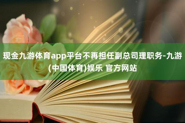 现金九游体育app平台不再担任副总司理职务-九游(中国体育)娱乐 官方网站