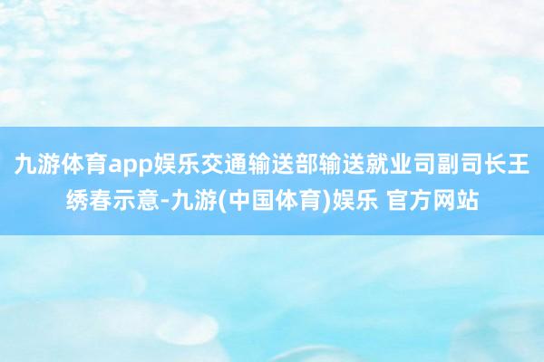 九游体育app娱乐交通输送部输送就业司副司长王绣春示意-九游(中国体育)娱乐 官方网站