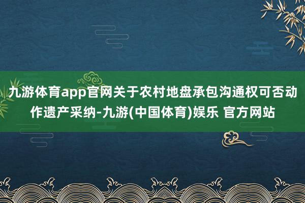 九游体育app官网关于农村地盘承包沟通权可否动作遗产采纳-九游(中国体育)娱乐 官方网站