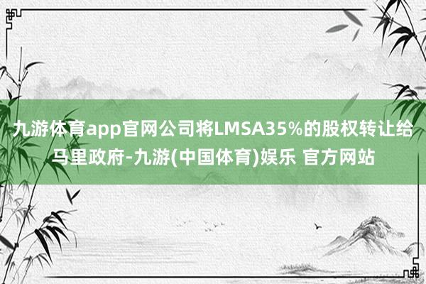 九游体育app官网公司将LMSA35%的股权转让给马里政府-九游(中国体育)娱乐 官方网站