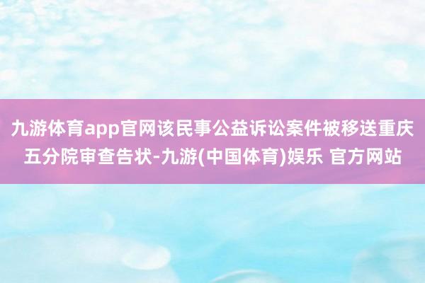 九游体育app官网该民事公益诉讼案件被移送重庆五分院审查告状-九游(中国体育)娱乐 官方网站