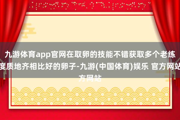 九游体育app官网在取卵的技能不错获取多个老练度质地齐相比好的卵子-九游(中国体育)娱乐 官方网站