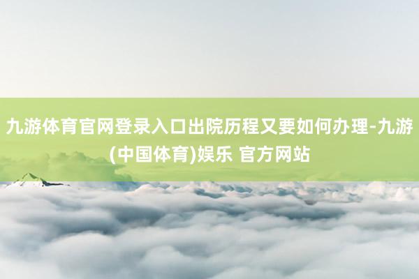 九游体育官网登录入口出院历程又要如何办理-九游(中国体育)娱乐 官方网站