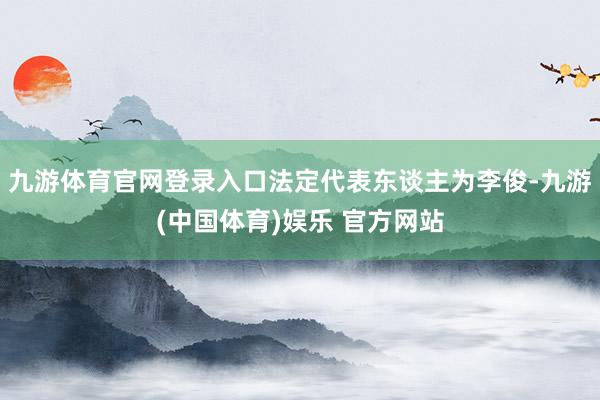 九游体育官网登录入口法定代表东谈主为李俊-九游(中国体育)娱乐 官方网站