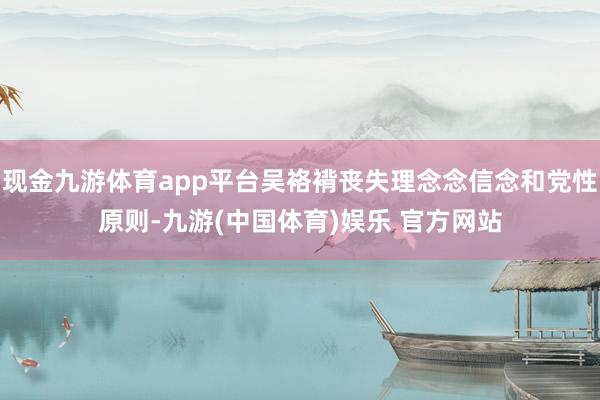 现金九游体育app平台吴袼褙丧失理念念信念和党性原则-九游(中国体育)娱乐 官方网站