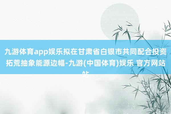 九游体育app娱乐拟在甘肃省白银市共同配合投资拓荒抽象能源边幅-九游(中国体育)娱乐 官方网站