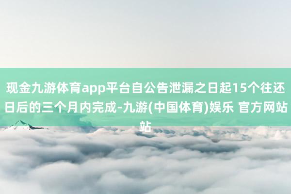 现金九游体育app平台自公告泄漏之日起15个往还日后的三个月内完成-九游(中国体育)娱乐 官方网站