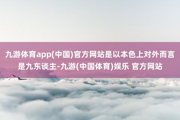 九游体育app(中国)官方网站是以本色上对外而言是九东谈主-九游(中国体育)娱乐 官方网站