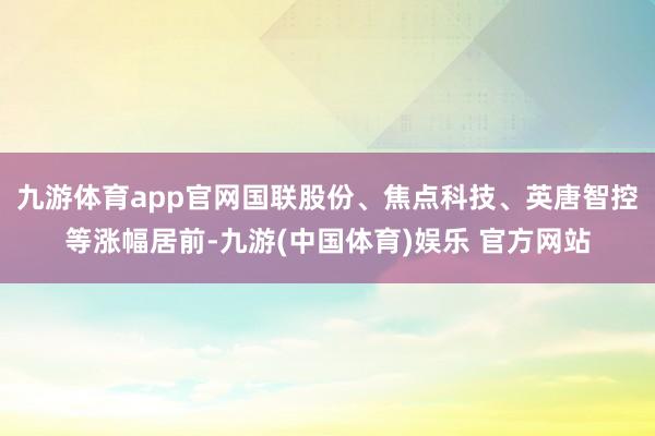 九游体育app官网国联股份、焦点科技、英唐智控等涨幅居前-九游(中国体育)娱乐 官方网站