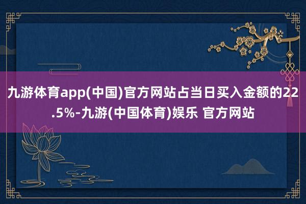 九游体育app(中国)官方网站占当日买入金额的22.5%-九游(中国体育)娱乐 官方网站