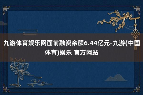 九游体育娱乐网面前融资余额6.44亿元-九游(中国体育)娱乐 官方网站